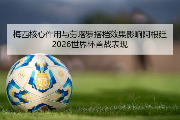 梅西核心作用与劳塔罗搭档效果影响阿根廷2026世界杯首战表现