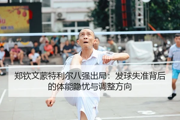 郑钦文蒙特利尔八强出局：发球失准背后的体能隐忧与调整方向